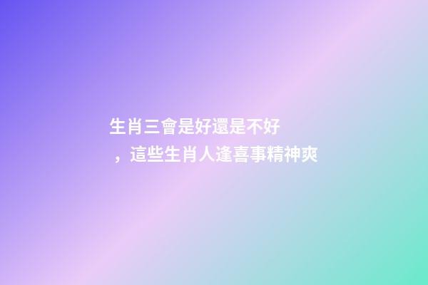 生肖三會是好還是不好，這些生肖人逢喜事精神爽